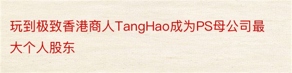 玩到极致香港商人TangHao成为PS母公司最大个人股东