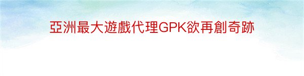 亞洲最大遊戲代理GPK欲再創奇跡