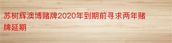 苏树辉澳博赌牌2020年到期前寻求两年赌牌延期