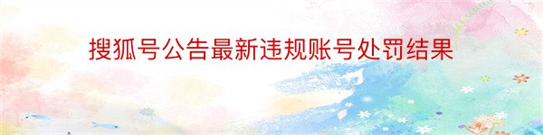 搜狐号公告最新违规账号处罚结果