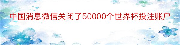 中国消息微信关闭了50000个世界杯投注账户