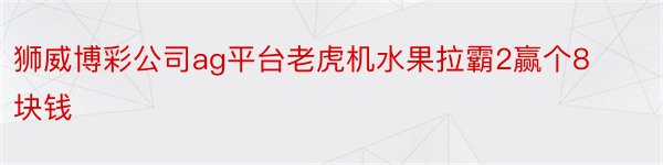 狮威博彩公司ag平台老虎机水果拉霸2赢个8块钱