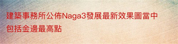 建築事務所公佈Naga3發展最新效果圖當中包括金邊最高點